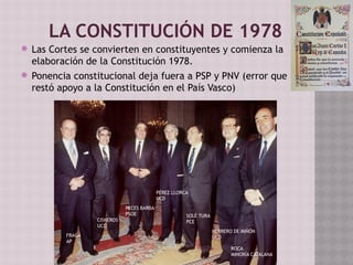 LA CONSTITUCIÓN DE 1978
 Las Cortes se convierten en constituyentes y comienza la
elaboración de la Constitución 1978.
 Ponencia constitucional deja fuera a PSP y PNV (error que
restó apoyo a la Constitución en el País Vasco)
ROCA
MINORÍA CATALANA
HERRERO DE MIÑÓN
UCD
SOLÉ TURA
PCE
PÉREZ LLORCA
UCD
PECES BARBA
PSOE
CISNEROS
UCD
FRAGA
AP
 