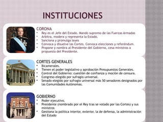 INSTITUCIONES
CORONA
• Rey es el Jefe del Estado. Mando supremo de las Fuerzas Armadas
• Arbitra, modera y representa la Estado.
• Sanciona y promulga leyes
• Convoca y disuelve las Cortes. Convoca elecciones y referéndum.
• Propone y nombra al Presidente del Gobierno, cesa ministros a
propuesta del Presidente.
CORTES GENERALES
• Bicamerales.
• Tienen el poder legislativo y aprobación Presupuestos Generales.
• Control del Gobierno: cuestión de confianza y moción de censura.
• Congreso elegido por sufragio universal.
• Senado elegido por sufragio universal más 50 senadores designados por
las Comunidades Autónomas.
GOBIERNO
• Poder ejecutivo.
• Presidente (nombrado por el Rey tras se votado por las Cortes) y sus
ministros
• Gestiona la política interior, exterior, la de defensa, la administración
del Estado
 