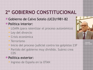 2º GOBIERNO CONSTITUCIONAL
 Gobierno de Calvo Sotelo (UCD)1981-82
 Política interior:
 LOAPA (para ralentizar el proceso autonómico)
 Ley del divorcio
 Crisis económica
 Terrorismo
 Inicio del proceso judicial contra los golpistas 23F
 Partido del gobierno muy dividido. Suárez crea
CDS
 Política exterior:
 Ingreso de España en la OTAN
Leopoldo
Calvo Sotelo
 