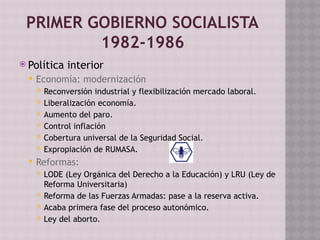 PRIMER GOBIERNO SOCIALISTA
1982-1986
 Política interior
 Economía: modernización
 Reconversión industrial y flexibilización mercado laboral.
 Liberalización economía.
 Aumento del paro.
 Control inflación
 Cobertura universal de la Seguridad Social.
 Expropiación de RUMASA.
 Reformas:
 LODE (Ley Orgánica del Derecho a la Educación) y LRU (Ley de
Reforma Universitaria)
 Reforma de las Fuerzas Armadas: pase a la reserva activa.
 Acaba primera fase del proceso autonómico.
 Ley del aborto.
 