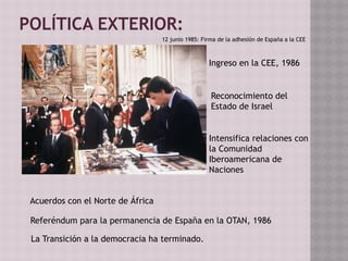 POLÍTICA EXTERIOR:
Ingreso en la CEE, 1986
Reconocimiento del
Estado de Israel
Intensifica relaciones con
la Comunidad
Iberoamericana de
Naciones
Referéndum para la permanencia de España en la OTAN, 1986
Acuerdos con el Norte de África
La Transición a la democracia ha terminado.
12 junio 1985: Firma de la adhesión de España a la CEE
 