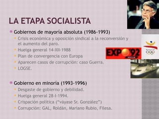 LA ETAPA SOCIALISTA
 Gobiernos de mayoría absoluta (1986-1993)
 Crisis económica y oposición sindical a la reconversión y
el aumento del paro.
 Huelga general 14-XII-1988
 Plan de convergencia con Europa
 Aparecen casos de corrupción: caso Guerra.
 LOGSE.
 Gobierno en minoría (1993-1996)
 Desgaste de gobierno y debilidad.
 Huelga general 28-I-1994.
 Crispación política (“váyase Sr. González”)
 Corrupción: GAL, Roldán, Mariano Rubio, Filesa.
 