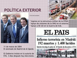 POLÍTICA EXTERIOR
El trío de las Azores
* Ingreso en la estructura militar de la OTAN.
* Apoyo de misiones de la ONU en el exterior.
* Apoyo a EE UU en la Guerra de Irak.
11 de marzo de 2004
El atentado de Madrid de Al Qaeda
El Gobierno insiste en la autoría de
ETA. 3 días después hay elecciones.
 