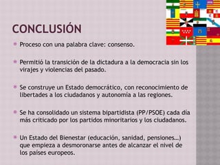 CONCLUSIÓN
 Proceso con una palabra clave: consenso.
 Permitió la transición de la dictadura a la democracia sin los
virajes y violencias del pasado.
 Se construye un Estado democrático, con reconocimiento de
libertades a los ciudadanos y autonomía a las regiones.
 Se ha consolidado un sistema bipartidista (PP/PSOE) cada día
más criticado por los partidos minoritarios y los ciudadanos.
 Un Estado del Bienestar (educación, sanidad, pensiones…)
que empieza a desmoronarse antes de alcanzar el nivel de
los países europeos.
 