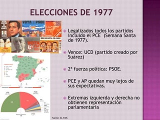  Legalizados todos los partidos
incluido el PCE (Semana Santa
de 1977).
 Vence: UCD (partido creado por
Suárez)
 2ª fuerza política: PSOE.
 PCE y AP quedan muy lejos de
sus expectativas.
 Extremas izquierda y derecha no
obtienen representación
parlamentaria
Fuente: EL PAIS
 
