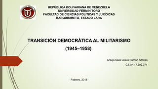 REPÚBLICA BOLIVARIANA DE VENEZUELA
UNIVERSIDAD FERMÍN TORO
FACULTAD DE CIENCIAS POLÍTICAS Y JURÍDICAS
BARQUISIMETO, ESTADO LARA
Araujo Sáez Jesús Ramón Alfonso
C.I. Nº 17.392.071
Febrero, 2018
TRANSICIÓN DEMOCRÁTICA AL MILITARISMO
(1945–1958)
 