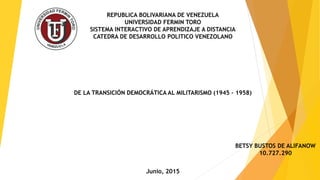 DE LA TRANSICIÓN DEMOCRÁTICA AL MILITARISMO (1945 – 1958)
REPUBLICA BOLIVARIANA DE VENEZUELA
UNIVERSIDAD FERMIN TORO
SISTEMA INTERACTIVO DE APRENDIZAJE A DISTANCIA
CATEDRA DE DESARROLLO POLITICO VENEZOLANO
BETSY BUSTOS DE ALIFANOW
10.727.290
Junio, 2015
 