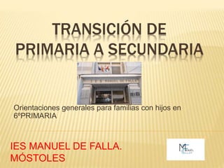 TRANSICIÓN DE
PRIMARIA A SECUNDARIA
Orientaciones generales para familias con hijos en
6ºPRIMARIA
IES MANUEL DE FALLA.
MÓSTOLES
 
