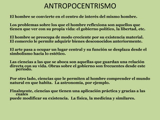 ANTROPOCENTRISMO
El hombre se convierte en el centro de interés del mismo hombre.
Los problemas sobre los que el hombre reflexiona son aquellos que
tienen que ver con su propia vida: el gobierno político, la libertad, etc.
El hombre se preocupa de modo creciente por su existencia material.
El comercio le permite adquirir bienes desconocidos anteriormente.
El arte pasa a ocupar un lugar central y su función se desplaza desde el
simbolismo hacia lo estético.
Las ciencias a las que se aboca son aquellas que guardan una relación
directa con su vida. Obras sobre el gobierno son frecuentes desde este
período.
Por otro lado, ciencias que le permiten al hombre comprender el mundo
natural en que habita. La astronomía, por ejemplo.
Finalmente, ciencias que tienen una aplicación práctica y gracias a las
cuales
puede modificar su existencia. La física, la medicina y similares.

 