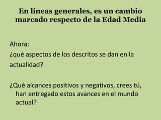 En líneas generales, es un cambio
marcado respecto de la Edad Media
Ahora:
¿qué aspectos de los descritos se dan en la
actualidad?
¿Qué alcances positivos y negativos, crees tú,
han entregado estos avances en el mundo
actual?

 