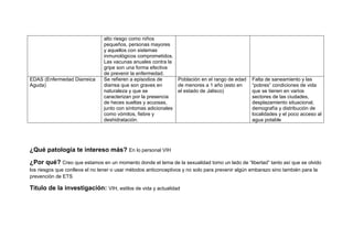 alto riesgo como niños
pequeños, personas mayores
y aquellos con sistemas
inmunológicos comprometidos.
Las vacunas anuales contra la
gripe son una forma efectiva
de prevenir la enfermedad.
EDAS (Enfermedad Diarreica
Aguda)
Se refieren a episodios de
diarrea que son graves en
naturaleza y que se
caracterizan por la presencia
de heces sueltas y acuosas,
junto con síntomas adicionales
como vómitos, fiebre y
deshidratación.
Población en el rango de edad
de menores a 1 año (esto en
el estado de Jalisco)
Falta de saneamiento y las
“pobres” condiciones de vida
que se tienen en varios
sectores de las ciudades,
desplazamiento situacional,
demografía y distribución de
localidades y el poco acceso al
agua potable
¿Qué patología te intereso más? En lo personal VIH
¿Por qué? Creo que estamos en un momento donde el tema de la sexualidad tomo un lado de “libertad” tanto así que se olvido
los riesgos que conlleva el no tener o usar métodos anticonceptivos y no solo para prevenir algún embarazo sino también para la
prevención de ETS
Titulo de la investigación: VIH, estilos de vida y actualidad
 