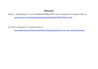 Bibliografía
Sujetas, C., & Epidemiológica, A. V. (s/f). PANORAMA EPIDEMIOLÓGICO. Gob.mx. Recuperado el 17 de agosto de 2023, de
https://www.gob.mx/cms/uploads/attachment/file/498153/ANUARIO_MORTALIDAD_2017.pdf
(S/f). Gob.mx. Recuperado el 17 de agosto de 2023, de
https://epidemiologia.salud.gob.mx/anuario/2022/morbilidad/grupo/poblacion_grupo_edad_entidad_federativa.pdf
 