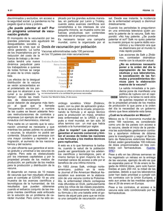 PÁGINA 11
N 27
discriminados y excluidos, sin acceso a
la seguridad social. La pandemia no ha
pegado igual a ricos y pobres.
¿Se puede patentar el sol? Por
un programa universal de vacu-
nación gratuita
El monopolio de la vacunación por las
grandes potencias solo agudizará las
desigualdades sociales y
agravará la crisis que se
venía gestando. La lucha
de los imperialismos por la
reducción del costo de la
fuerza de trabajo y de mer-
cados tendrá una nueva
dinámica perjudicial para
los trabajadores a quienes
de todas formas se carga
el peso de la crisis capita-
lista.
Los efectos de la desigual
distribución de la vacuna
se verán acrecentados en
el proletariado de los paí-
ses que no alcancen a va-
cunar a su población “a
tiempo”, donde las medi-
das de distanciamiento
social deberán de alargarse más tiem-
po al igual que la llamada
“recuperación económica”, a nombre
de las cuales se llevan adelante fero-
ces restructuraciones de contratos y
empresas (un ejemplo de ello es la ae-
ronáutica civil Aeroméxico, internet)
Para nadie es un secreto que la vacu-
nación universal es necesaria y que
mientras los países pobres no accedan
a vacunas, la situación no podrá ser
contenida. Situación que amenaza con
una mayor condena y represión a la
migración, el aumento de los naciona-
lismos y del racismo.
Un plan eficiente que garantice el acce-
so gratuito y universal a las vacunas es
urgente. Pero este es obstaculizado
por los intereses capitalistas y por la
propiedad privada de los medios de
producción, en particular de los medios
para la producción y distribución de la
vacuna.
El desarrollo en menos de 10 meses
de vacunas que han resultado eficaces
para el combate al COVID 19 es una
muestra de los avances científicos y
tecnológicos de la humanidad, de los
resultados que pueden obtenerse
cuando el esfuerzo conjunto de las me-
jores mentes científicas está enfocado
en la solución de un problema de ca-
rácter mundial. Pero como ha sido ex-
plicado por los grandes autores marxis-
tas, en particular por Lenin y Trotsky,
cuando estos avances científicos son
constreñidos a los intereses de una
pequeña minoría, se muestra como las
fuerzas productivas son contenidas
evitando así el progreso universal.
Es necesario lanzar una campaña
mundial, como la organizada por el
virólogo soviético Víktor Zhdánov,
quien, con su plan de aplicación gratui-
ta de la vacuna de la viruela, proporcio-
nando la formula y el apoyo técnico
para la producción en masa, erradico
esta enfermedad en la URSS y des-
pués a nivel mundial, en tan solo 30
años termino con un mal que había
azotado a la humanidad por siglos
¿Qué lo impide? Las patentes que
garantían el secreto comercial y limi-
tan el acceso de todas las naciones
a las formulas y los medios técnicos
para replicarlas.
A esto es a lo que llamamos la barba-
rie, cuando la salud de la población
puede ser garantizada por los adelan-
tos científicos y tecnológicos, pero al
mismo tiempo la gran mayoría de hu-
manidad carece de acceso a ella por el
beneficio de una ínfima minoría.
En 1953 Jonas Salk, virólogo norte-
americano, publico en la revis-
ta Journal of the American Medical As-
sociation sus avances en la elabora-
ción de una vacuna contra la Poliomie-
litis, la enfermedad infecto contagiosa
más difundida en EUA, particularmente
entre los niños de las clases populares.
En 1955 sorpresivamente hizo pública
su fórmula y dio una batalla ante el go-
bierno de aquel país para que se inicia-
ra una campaña de vacunación univer-
sal. Desde ese instante, la incidencia
de la enfermedad empezó a disminuir
drásticamente.
Cuando los periodistas le preguntaron
en una entrevista televisiva quién po-
seía la patente de la vacuna, Salk res-
pondió: «No hay patente. ¿Se puede
patentar el sol? Salk no quiso patentar
su invento porque no quería rédito eco-
nómico y su intención era que
se diseminara por el mundo lo
más rápido posible.
Las acciones de Salk y Zhdá-
nov, contrastan dramática-
mente con la situación actual.
¿No es entonces necesario
poner a la orden del día la
expropiación de las farma-
céuticas y sus laboratorios,
la socialización de las for-
mulas y procedimientos téc-
nicos para la elaboración
masiva de la vacuna?
La salida inmediata a la pan-
demia pone de manifiesto una
política de ruptura con el capi-
talismo y la tarea no será obra
de quienes respetan el marco
de la propiedad privada de los medios
de producción lo que pone a la orden
del día la necesidad de un gobierno
obrero que lleve adelante esta tarea.
¿Cuál es la situación en México?
México es la 13 economía mundial de
entre 189 naciones, es considerado
como uno de los países con acceso a
la vacuna, desde el inicio de la pande-
mia las autoridades gestionaron contra-
tos y aportaron millones de dólares
para la investigación y según el Secre-
tario de Relaciones exteriores Marcelo
Edrad, están garantizadas 100 millones
de dosis proporcionadas en tres con-
tratos con farmacéuticas. (fuente:
SRE)
Pese a ello en las últimas semanas se
ha registrado un retraso en la entrega
de las vacunas, ejemplo de ello es que
se esperaba para el 19 de enero la lle-
gada de 400mil dosis, pero solo fueron
traídas al país 200 mil, la mitad de las
pactadas, debido a que los laboratorios
pzier han dado prioridad a cumplir con
los contratos con la Unión Europea, y
esto aun antes de las medidas aproba-
das el 29 de enero en Europa.
Pese a los contratos, el acceso a la
vacuna esta sido condicionado por las
farmacéuticas.
 