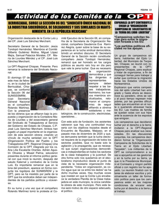N 27 PÁGINA 13
Organización destacada de la Conta Lulú y
del CP. José Luis Sánchez Merchant.
Secretario General de la Sección: Jesús
Tondopó Hernández. Miembros el Comité:
Gilberto Gutiérrez Molina, Miguel López
Mejía, Samuel Palacios Morales, CP. Ma-
ría de Lourdes Méndez y el CP. José Luis
Sánchez Merchant.
La OPT-Regional Chiapas. Presente. Pero
remarca la soberanía del Sindicato Nacio-
nal.
El domingo 07 de
este mes de febre-
ro, en la ciudad de
Berriozábal, Chia-
pas, se conformó
la Sección 06 del
SUNISSSMRM,
cuyo Secretario
General Nacional
es el compañero
Rolando Martínez.
Con la presencia
de los obreros que se afiliaron bajo la pro-
puesta y organización de la Contadora Ma-
ría de Lourdes y del exsecretario general
del Sindicato de Trabajadores al Servicio
del Gobierno del Estado de Chiapas, C.P.
José Luis Sánchez Merchant. Ambos han
jugado un papel importante en la organiza-
ción de esta sección obrera; creando un
vínculo de mucha seriedad con la OPT
(Organización Política del Pueblo y los
Trabajadores-OPT. Regional Chiapas) Una
Comisión de la OPT integrada por los cs.
Ana Lilia Escalante Orantes, Adrián Agus-
tín Olivares y Misael Palma, estuvieron
presentes durante el informe político gene-
ral con que inició la reunión, después del
saludo fraternal y combativo de la Conta
Lulú. Es importante remarcar que en la
lona del presídium, aparece en forma con-
junta los logotipos del SUNMSREM y la
OPT, pero se ha insistido por parte de la
OPT que los sindicatos deben ser indepen-
dientes de los partidos políticos y vicever-
sa.
En su turno y una vez que el compañero
Rolando Martínez tomó la protesta al Co-
mité Ejecutivo de la Sección 06, en compa-
ñía de la Secretaria de Organización Na-
cional, compañera Gaudencia Eva Ramí-
rez Alegría, quien sobre la base de su ex-
periencia en la lucha sindical democrática,
brindó un emotivo discurso. El Secretario
General de la Sección recién constituida:
compañero Jesús Tondopó Hernández,
remarcó que ser honrado en los cargos
públicos es asunto raro hoy en día pero
que vale la pena luchar. Que es necesario
la organización
democrática y que
los dirigentes o
representantes
siempre deben
respetar a las ba-
ses trabajadoras.
Asimismo, los nue-
vos miembros sin-
dicalizados, reto-
maron el compro-
miso de seguir
afiliando a obreros
soldadores o me-
talúrgicos, de la construcción, electricistas,
operadores…
Con este acto de fundación, los asistentes
valoraron que hay una continuidad muy
seria con los objetivos trazados desde el
Encuentro de Raudales, Malpaso, en el
pasado mes de diciembre de 2020 y que,
se demuestra también que la lucha electo-
ral requiere de la organización de todos los
sectores posibles. Que no basta solo la
agitación y la propaganda, que es necesa-
rio que surjan organizaciones democráti-
cas e independientes en todos los sectores
de la clase trabajadora y la juventud. De
otra forma solo nos quedamos en el elec-
toralismo improductivo desde el punto de
vista de la necesaria organización inde-
pendiente. “Votos sin organización, es co-
mo agua que se va entre los dedos”-se ha
dicho muchas veces. Hay muchas voces
que insisten en que la Conta Lulú encabe-
ce la verdadera Planilla de la Clase traba-
jadora en este municipio, la única candida-
ta obrera de este municipio. Pero este te-
ma será motivo de otro espacio adecuado,
el político.
Actividad de los Comités de la
BERRIOZABAL. SURGE LA SECCIÓN 06 DEL “SINDICATO ÚNICO NACIONAL DE
LA INDUSTRIA SIDERÚRGICA, DE SOLDADORES Y SUS SIMILARES EN MANTE-
NIMIENTO, EN LA REPÚBLICA MEXICANA”
COPAINALÁ: LA OPT CONTRIBUYE A
CREAR LA “ORGANIZACIÓN
CAMPESINA DE SOLICITANTES DE
LA TIERRA DEL EJIDO LIBERTAD” .
*Campesinos solicitan tie-
rras para evitar la migra-
ción forzada a los EU.
*Los partidos políticos ofi-
ciales no los apoyan.
Un grupo de campesinos sin
tierra, habitantes del Ejido Li-
bertad, del Municipio de Tecpa-
tán, Chiapas; se reunió con re-
presentantes de la OPT-
Regional Chiapas, para explicar
y tratar de organizarse, a fin de
conseguir tierras para trabajar y
evitar que continúe la migración
hacia los Estados Unidos de
Norteamérica.
Explicaron que varios campesi-
nos del ejido Libertad han emi-
grado y hasta ahora se desco-
noce su paradero, otros se van
y al poco tiempo regresan más
pobres, por las grandes dificul-
tades que encuentran en el nor-
te o queriendo atravesar hacia
los EU. Las madres de familia
se quedan solas con sus hijos
ante la ausencia de los esposos
que emigran.
Los campesinos que decidieron
luchar por el derecho a la tierra,
invitaron a la OPT-Regional
Chiapas para analizar sus nece-
sidades. En las discusiones
conjuntas, los campesinos deci-
dieron formar la “Organización
Campesina de Solicitantes de la
Tierra en el Ejido Libertad.
Tecpatán”. Los militantes de la
OPT se comprometieron a su
vez a apoyarlos en las gestorías
y en la lucha por su tierra, ya
que ni la Presidencia Municipal,
ni el Comisario y ningún partido
oficial o con registro los ha apo-
yado. La reunión finalizó con la
tarea de elaborar escritos y pró-
ximamente un taller de forma-
ción política para que los cam-
pesinos estén en las mejores
condiciones de encarar esta
lucha por el derecho a la tierra y
al trabajo.
 
