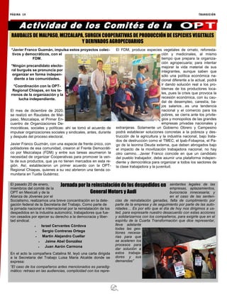 PÁGINA 14 TRANSICIÓN
*Javier Franco Guzmán, impulsa estos proyectos colec-
tivos y democráticos, con el
FDM.
*Ningún precandidato electo-
ral burgués se pronuncia por
organizar en forma indepen-
diente a las comunidades.
*Coordinación con la OPT-
Regional Chiapas, en los te-
rrenos de la organización y la
lucha independiente.
El mes de diciembre de 2020,
se realizó en Raudales de Mal-
paso, Mezcalapa, el Primer En-
cuentro de Organizaciones De-
mocráticas, sociales y políticas: ahí se tomó el acuerdo de
impulsar organizaciones sociales y sindicales, antes, durante
y después del proceso electoral.
Javier Franco Guzmán, con una especie de frente único, con
pobladores de esa comunidad, crearon el Frente Democráti-
co por Mezcalapa (FDM) y entre sus tareas asumieron la
necesidad de organizar Cooperativas para promover la ven-
ta de sus productos, que ya no tienen mercados en esta re-
gión. Así, establecieron un primer acuerdo con la OPT-
Regional Chiapas, quienes a su vez abrieron una tienda co-
munitaria en Tuxtla Gutiérrez.
El FDM, produce especies vegetales de ornato, reforesta-
ción y medicinales, al mismo
tiempo que prepara la organiza-
ción agropecuaria; para intentar
mejorar la vida material de sus
integrantes, aunque saben que
sólo una política económica na-
cional diferente a la actual, podrá
ir dando solución real a los pro-
blemas de los productores loca-
les, pues la crisis que provoca la
recesión económica, con su cau-
dal de desempleo, carestía, ba-
jos salarios…es una tendencia
nacional y el comercio para los
pobres, se cierra ante los privile-
gios y monopolios de las grandes
empresas privadas nacionales y
extranjeras. Solamente un Gobierno Obrero y Campesino
podrá establecer soluciones concretas a la pobreza y des-
trucción de la agricultura y la industria nacional, bajo trata-
dos de destrucción como el TMEC, el Ipab-Fobaproa, el Pa-
go de la leonina Deuda externa, que deben abrogados bajo
el impacto de la movilización trabajadora nacional, no hay
otro camino…Javier Franco coincide en que un candidato
del pueblo trabajador, debe asumir una plataforma indepen-
diente y democrática para organizar a todos los sectores de
la clase trabajadora y la juventud.
Actividad de los Comités de la
El pasado 20 de enero,
miembros del comité de la
OPT en Mexicali y de la
Alianza de Jóvenes por el
Socialismo, realizamos una breve concentración en la dele-
gación federal de la Secretaria del Trabajo. Como parte de
la jornada nacional e internacional por la reinstalación de los
despedidos en la industria automotriz, trabajadores que fue-
ron cesados por ejercer su derecho a la democracia y liber-
tad sindical.
 Israel Cervantes Córdova
 Sergio Contreras Ortega
 Martín Alejandro Cuellar
 Jaime Abel González
 Juan Aarón Carmona
En el acto la compañera Catalina M. leyó una carta dirigida
a la Secretaria del Trabajo Luisa Maria Alcalde donde se
expresa:
“El caso de los compañeros antes mencionados es paradig-
mático: retraso en las audiencias, complicidad con los repre-
sentantes legales de las
empresas, aplazamientos,
burocracia innecesaria; y
en el caso de las senten-
cias de reinstalación ganadas, falta de cumplimiento por
parte de la empresa y de seguimiento por parte de las auto-
ridades… Es por ello que el día de hoy nos dirigimos a us-
ted, para expresarle nuestro desacuerdo con estas acciones
y solidarizarnos con los compañeros, para exigirle que en el
espíritu de la Cuarta Transformación que dice representar,
lleve adelante
todas las ges-
tiones necesa-
rias para que
se aceleren los
procesos para
dar solución a
estos trabaja-
dores y sus
demandas”
RAUDALES DE MALPASO, MEZCALAPA, SURGEN COOPERATIVAS DE PRODUCCIÓN DE ESPECIES VEGETALES
Y DERIVADOS AGROPECUARIOS
Jornada por la reinstalación de los despedidos en
General Motors y Audi
 