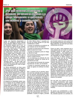 PÁGINA 18 TRANSICIÓN
Luego que Argentina despenalizó el
aborto, el presidente Andrés Manuel
López Obrador (AMLO) aseguró el 31
de diciembre pasado que al ser “un
tema polémico” deben ser los ciudada-
nos y las mujeres por medio de una
consulta los que decidan. Días des-
pués Olga Sánchez Cordero, secretaria
de Gobernación, descartó que el Go-
bierno federal vaya a impulsar la des-
penalización del aborto, dado que el
presidente se opone a ello, y lo dejó en
manos de los Congresos estatales.
Además, precisó que lo que se consul-
taría no es el aborto en sí, sino la
“tipología penal” , es decir bajo qué
circunstancias sería legal y qué penas
serían las impuestas por violar la legis-
lación establecida.
La última aseveración se hace como
aclaración a la declaración de AMLO y
la respuesta por parte de organizacio-
nes de Derechos Humanos y ONG fe-
ministas donde declaran que los Dere-
chos Humanos legalmente no pueden
ser objeto de consulta, y más en un
país que ha ratificado todos los trata-
dos internacionales de derechos huma-
nos como México.
Al respecto es importante aclarar que,
en la mayoría de los estados mexica-
nos, el aborto es legal, pero tiene cir-
cunstancias específicas en cada uno,
siendo Oaxaca y la Ciudad de México
los únicos lugares en los que el aborto
está despenalizado hasta las 12 sema-
nas de gestación sin importar causa.
En total, México tiene 7 causales por
las que se puede abortar sin que sea
considerado un delito:
• Cuando el embarazo es producto de
una violación (en los 32 estados)
• Cuando la continuación del embarazo
afecta la salud de la mujer.
• Cuando el embarazo pone en riesgo
la vida de la mujer.
• Si el producto presenta alguna malfor-
mación congénita grave.
• Si el embarazo es producto de una
inseminación artificial en contra de la
voluntad de la mujer.
• Si el aborto fue provocado de manera
imprudencial, es decir, por accidente.
• Cuando la economía precaria de la
mujer se agrava al continuar el emba-
razo.
Aún y cuando la ley lo permita, barre-
ras como las actitudes de los prestado-
res de servicios administrativos, lega-
les y de salud provenientes de algunas
religiones, la capacidad económica y
las trabas administrativas y/o legales a
las que se enfrenta una mujer cuando
decide no continuar con un embarazo
impiden en los hechos que toda la que
lo desee pueda hacerlo de una manera
segura que no ponga en riesgo su sa-
lud y su vida. El aborto es un procedi-
miento clínico absolutamente confiable
cuando se realiza con la tecnología
adecuada, los insumos necesarios y el
apoyo de profesionales de la salud ca-
pacitados. Cuando es legal y provisto
por el sector salud (no como parte final
de tramitología judicial como sucede en
Baja California), es más fácil que estas
condiciones se reúnan.
Como en este y otros aspectos de la
vida cotidiana de una mujer en nuestra
sociedad cuenta la clase social a la
que se pertenece. Las mujeres de los
niveles sociales más desprotegidos se
ven expuestas en mayor medida a mo-
rir a causa de un aborto inseguro (el
doble de riesgo) que las de mejores
condiciones socioeconómicas. De
acuerdo con estimaciones de la Orga-
nización Mundial de la Salud, del total
de muertes maternas, el 13% se debe
a interrupción riesgosa del embarazo y
en América Latina la cifra se eleva al
24%, debido principalmente a que los
gobiernos se oponen a la realización
de dicho procedimiento en condiciones
salubres y dignas para las mujeres tra-
bajadoras y/o pobres debido a que la
separación iglesia-estado en tales paí-
ses es solo un formalismo pero que no
existe en la realidad.
Por otro lado, las mujeres que tienen
los medios económicos para pagar
médicos o trasladarse a lugares donde
la interrupción del embarazo sea legal
y segura no mueren por estos procedi-
mientos.
Se piensa que prohibiéndolo y casti-
gándolo se desincentivaría a las muje-
res, estudios apuntan a lo contrario, es
 