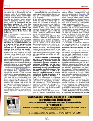 TRANSICIÓN
PÁGINA 2
Transición es el órgano de prensa de la Liga Comunista
Internacionalista CORCI México
Apoya a la prensa de los trabajadores, suscríbete de manera solidaria
$ 25 MENSUALES
Envíanos un mensaje a corcimexico@gmail.com con tus datos y forma de contacto
(WhatsApp, Facebook., twitter…)
Depósitos a la Tarjeta Santander 5579 0990 1487 5316
de millones de campesinos (ver pagina
24); Chile con la reactivación de las
protestas contra la constitución pino-
chetistas; Francia donde se movilizan
contra las leyes de censura; Brasil don-
de miles se movilizan contra el go-
bierno de Bolsonaro, pero hay un ele-
mento común: la complicidad de las
direcciones políticas de todo tipo
para frenar las movilizaciones, en-
causarlas al respeto al sistema y li-
mitar las demandas al marco de la
propiedad privada de los medios de
producción.
Esta es una acción criminal contra la
clase trabajadora.
Como explicamos en un artículo dedi-
cado a ello (ver página 4), las medidas
más urgentes para salvar a la humani-
dad pasan por el cuestionamiento de
la propiedad privada de los medios
de producción y distribución de las
vacunas, por la implementación de
medidas para asegurar su distribu-
ción global, su aplicación universal y
gratuita que son frenadas por los
intereses mercantiles de una minoría
por una guerra de vacunas que solo
beneficia a los grandes monopolios.
México no es la excepción de esta ten-
dencia: Las demandas del pueblo tra-
bajador y la necesidad del rescate de la
soberanía nacional se expresan cada
día de manera más evidente y urgente.
Como lo hemos analizado en los núme-
ros anteriores de TRANSICIÓN, la ma-
sas llevaron a AMLO al gobierno con el
mandato de terminar con las políticas
privatizadoras y destructoras de la na-
ción. Lo expresado en la elección del
2018 fue la fuerza concentrada del cau-
dal de movimientos que en los últimos
treinta años se habían enfrentado a los
gobiernos del PRIAN, que a falta de
una expresión política propia tomaron a
AMLO como herramienta con la expec-
tativa de que su gobierno pudiera gene-
rar mejores condiciones para resistir al
embate imperialista sobre la clase y la
nación.
Pero la oligarquía, también vio en AM-
LO la posibilidad de canalizar la crisis
política y de legitimidad del régimen; un
freno que podía canalizar el desconten-
to de las masas.
A dos años de gobierno, el enfrenta-
miento de estas tendencias sigue vi-
gente: por una parte la oligarquía se
organiza para presentar una coalición
electoral y presiona de todas las formas
posibles a AMLO y su gobierno para
mantener la continuidad del llamado
proyecto “neoliberal” y por el otro las
masas comienzan a levantar de nueva
cuenta sus reivindicaciones.
Algunos sectores del gobierno, han
promovido acciones progresistas, que
aunque mínimas, han dado cierta espe-
ranza a las bases sociales, como lo ha
sido la consulta por la salida de la
Constellation Brands, las reformas la-
borales, la cancelación parcial de la
reforma educativa… sin embargo estas
políticas se diluyen por el boicot de los
propios funcionarios estatales o munici-
pales, muchos de ellos priistas y panis-
tas o verdes hoy convertidos en MO-
RENISTAS.
El gobierno de la 4T ha demostrado
que no es homogéneo, una parte de
funcionarios y políticos impone la
continuidad, logrando cooptar a di-
recciones sindicales y de los movi-
mientos sociales bajo el argumento
de impedir el fuego amigo mientras
que aquellos movimientos que han
resistido se topan con la falta de re-
solución a sus demandas, el desco-
nocimiento de sus direcciones o a
los ataques represivos directos.
Para lograr implementar su programa
de gobierno, sus políticas sociales, la
lucha contra la corrupción y la estabili-
dad política López Obrador es empuja-
do a tomar iniciativas que, aunque limi-
tadas, se topan con la oposición de los
grupos de poder y con la realidad obje-
tiva de la crisis capitalista.
En los últimos meses AMLO ha presen-
tado al Congreso una serie de refor-
mas, para gestionar mejor su gobierno,
como la reforma a las jubilaciones, que
como lo expusimos en Transición 24
mantiene el sistema de cuentas indivi-
duales, pero al mismo tiempo otorga
certeza sobre la obtención de una míni-
ma jubilación para los ancianos, lo que
evita que la bomba de descontento
estalle durante su administración.
Lo mismo ha sucedido con la reforma
educativa (ver articulo en este número)
cancelada solo en parte (aspectos pu-
nitivos), siendo una victoria parcial para
los miles de maestros que lucharon
contra ella durante 6 años, pero a la
vez esta mini reforma sirvió para conte-
ner la movilización magisterial indepen-
diente y asegurar una alianza política
con la dirección del SNTE.
El ex secretario de Educación Moctezu-
ma Barragán expresó en la mañanera
de este 15 de febrero el logro de “tener
dos ciclos escolares sin un dia de
paro”
Obrador ha presentado dos iniciativas
que reflejan los problemas nacionales,
por una parte ha planteado la prohibi-
ción del Outsorcing y por otra una refor-
ma para dar mayor control a la CFE
sobre el sector eléctrico.
Ambas iniciativas relacionadas con sus
promesas de campaña y que han reci-
bido una respuesta una feroz de las
cámaras empresariales que amenazan
con retirar sus inversiones y con despi-
dos masivos. Posición respaldada por
las trasnacionales y sus gobiernos, que
planean demandar al gobierno mexi-
cano ante tribunales internacionales en
el marco del T MEC (acuerdo avalado y
firmado por el propio AMLO).
Algunos sectores empresariales han
maniobrado, junto con los sindicatos
charros, buscando un acuerdo para
que el outsorcing sea “reglamentado”,
es decir, perfeccionar este mecanismo
de explotación y legitimarlo ante la ley.
En algunos casos las cámaras empre-
sariales han propuesto intercambiar
la regulación del Outsorcing por la
 