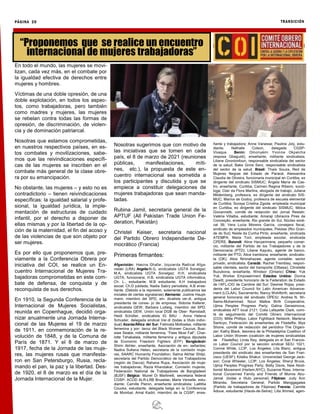 PÁGINA 20 TRANSICIÓN
En todo el mundo, las mujeres se movi-
lizan, cada vez más, en el combate por
la igualdad efectiva de derechos entre
mujeres y hombres.
Víctimas de una doble opresión, de una
doble explotación, en todos los aspec-
tos, como trabajadoras, pero también
como madres y mujeres, las mujeres
se rebelan contra todas las formas de
opresión, de discriminación, de violen-
cia y de dominación patriarcal.
Nosotras que estamos comprometidas,
en nuestros respectivos países, en es-
tos combates y movilizaciones, sabe-
mos que las reivindicaciones específi-
cas de las mujeres se inscriben en el
combate más general de la clase obre-
ra por su emancipación.
No obstante, las mujeres – y esto no es
contradictorio – tienen reivindicaciones
específicas: la igualdad salarial y profe-
sional, la igualdad jurídica, la imple-
mentación de estructuras de cuidado
infantil, por el derecho a disponer de
ellas mismas y por la libertad de la op-
ción de la maternidad, el fin del acoso y
de las violencias de que son objeto por
ser mujeres.
Es por ello que proponemos que, pre-
viamente a la Conferencia Obrera por
iniciativa del COI, se realice un En-
cuentro Internacional de Mujeres Tra-
bajadoras comprometidas en este com-
bate de defensa, de conquista y de
reconquista de sus derechos.
En 1910, la Segunda Conferencia de la
Internacional de Mujeres Socialistas,
reunida en Copenhague, decidió orga-
nizar anualmente una Jornada Interna-
cional de las Mujeres el 19 de marzo
de 1911, en conmemoración de la re-
volución de 1848, y de la Comuna de
París de 1871. Y el 8 de marzo de
1917, fecha de la Jornada de las muje-
res, las mujeres rusas que manifesta-
ron en San Petersburgo, Rusia, recla-
mando el pan, la paz y la libertad. Des-
de 1920, el 8 de marzo es el día de la
Jornada Internacional de la Mujer.
Nosotras sugerimos que con motivo de
las iniciativas que se tomen en cada
país, el 8 de marzo de 2021 (reuniones
públicas, manifestaciones, míti-
nes, etc.), la propuesta de este en-
cuentro internacional sea sometida a
los participantes y discutida y que se
empiece a constituir delegaciones de
mujeres trabajadoras que sean manda-
tadas.
Rubina Jamil, secretaria general de la
APTUF (All Pakistan Trade Union Fe-
deration, Pakistán)
Christel Keiser, secretaria nacional
del Partido Obrero Independiente De-
mocrático (Francia)
Primeras firmantes:
Afganistán: Hasina Ghafar, Izquierda Radical Afga-
nistán (LRA) Argelia:N.G, sindicalista UGTA Sonelgaz;
M.A, sindicalista UGTA Sonelgaz; H.H, sindicalista
UGTA, funcionaria; H.B, sindicalista UGTA informática;
Ch. L., estudiante; M.B estudiante; A.H trabajadora
social; Ch.D jubilada; Nadia Sabry periodista; A.B ense-
ñante. (Debido a la represión, solamente publicamos las
iniciales de ciertas signatarias) Alemania: Justine Haupt-
mann, miembro del SPD, sin- dicalista ver.di, antigua
presidenta de conse- jo de empresa; Sidonie Kellerer,
sindicalista GEW; Barbara Ludwig, miembro del SPD,
sindicalista GEW, Unión local DGB de Ober- Ramstadt;
Heidi Schüller, sindicalista IG BAU ; Anna Helena
Schuster, delegada sindical Ver.di (todas a título indivi-
dual) Azania/África del Sur: Fatimata Motloatse, militante
femenina y por- tavoz del Black Women Caucus; Busi-
siwe Seabe, militante femenina, “Fees Must Fall”; Char-
lotte Tshabalala, militante femenina y antigua diputada
de Economic Freedom Fighters (EFF) Bangladesh:
Shirin Akhter, enseñante, Asociación de en- señantes;
Nadira Sultana Helen, secretaria de la comisión muje-
res, SAARC Humanity Foundation; Salma Akhtar Shilpi,
secretaria del Partido Democrático de los Trabajadores
(región de Dacca); Rahana Rupa, Asociación de muje-
res trabajadoras; Razia Khandakar, Comisión mujeres,
Federación National de Trabajadores de Bangladesh
(BJSF) Bélgica: Muriel Di Martinelli, secretaria federal
CGSP- ACOD ALR-LRB Bruselas; Marie Verselle, estu-
diante; Camille Pieron, enseñante sindicalista; Laëtitia
Coucke, estudiante, delegada belga en la Conferencia
de Mumbai; Amal Kadiri, miembro de la CGSP, ense-
ñante y trabajadora; Anne Vanesse; Pauline Joly, estu-
diante; Nathalie Colson, delegada CGSP-
Vivaqua Benín: Omonyémi Yvonne Okpeicha
(esposa Gbaguidi), enseñante, militante sindicalista;
Liliane Gnonlonfoun, responsable sindicalista del sector
de la salud; Bake Gnire Sero, responsable sindicalista
del sector de la salud. Brasil: Thaís Souza, Red de
Mujeres Negras del Estado de Paraná; Alessandra
Claudia de Oliveira, funcionaria municipal en Curitiba, ex
dirigente del sindicato SISMUC; Ángela María de Cas-
tro, enseñante, Curitiba; Carmen Regina Ribeiro, soció-
loga; Clair da Flora Martins, abogada de trabajo; Juliana
Mildemberg, profesora, ex dirigente del sindicato SIS-
MUC; Marina de Godoy, profesora de escuela elemental
de Curitiba; Soraya Cristina Zgoda, empleada municipal
en Curitiba, ex dirigente del sindicato SISMUC; Móica
Giovannetti, comité de redacción del Jornal Resistir;
Valéria Villalba, estudiante; Amaraji Ubiracira Pires da
Conceição, enseñante, Rio grande do Sul, Núcleo sindi-
cal 39; Vera Lucia Moreira Garcia, consejera fiscal,
sindicato de empleados municipales, Pelotas (Rio Gran-
de do Sul); Neide da Cunha Pinto, enseñante, sindicada
ATEMPA; Maria Torii; empleada escolar, sindicada
CPERS. Burundi: Aline Havyarimana, pequeño comer-
cio, militante del Partido de los Trabajadores y de la
Democracia (PTD); Liliane Kayuku, agente de banco,
militante del PTD; Alice Irambona, enseñante, sindicalis-
ta (OK); Alice Nininahazwe, agente contable, sector
privado, sindicalista. Canadá: Rachel Tremblay, respon-
sable clientela, sector del transporte (Ottawa); Christelle
Buzubona, enseñante, Windsor (Ontario) China: Yuk
Yuk, Worker Empowerment Estados Unidos: Donna
Dewitt, presidente honorario de la Federation de Estado
de l’AFL-CIO de Caroline del Sur; Desiree Rojas, presi-
denta del Labor Council for Latin American Advance-
ment (LCLAA), Sacramento; Nancy Wohlforth, secretaria
general honoraria del sindicato OPEIU; Andrea N. Wi-
lliams-Muhammad, Nzuri Malkia Birth Cooperative,
Ujima Peoples Progress Party; Galina Gerasimova,
sindicalista AFT local 2121; Colia Lafayette Clark, comi-
té de seguimiento del Comité Obrero Internacional
(COI); Millie Phillips, Labor Fightback Network; Marlena
Santoyo, Federación de enseñantes de Filadelfia; Mya
Shone, comité de redacción del periódico The Organi-
zer; Kathy Black, tesorera de la Philadelphia Coalition of
Labor Unión Women (coalición de mujeres sindicalistas
de Filadelfia); Linda Ray, delegada en el San Francis-
co Labor Council por la sección sindical SEIU 1021;
Connie White, LCIP, Los Ángeles; Lita Blanc, antigua
presidenta del sindicato des enseñantes de San Fran-
cisco (UESF); Kilaika Shakur, Universidad George Jack-
son; Coral Wheeler, LCIP, Los Ángeles; Sheryl Bruce,
Ujima Peoples Progress Party; Betty Davis, New Aboli-
tionist Movement (Harlem,NYC); Suzanne Ross, Interna-
tional Concerned Family and Friends of Mumia Abu-
Jamal. (todas a título personal) Filipinas: Judy Ann
Miranda, Secretaria General, Partido Manggagawa
(Partido de trabajadores de Filipinas) Francia: Camille
Adoue, estudiante (Hauts-de-Seine); Lilla Ahmed, agen-
“Proponemos que se realice un encuentro
internacional de mujeres trabajadoras”
 