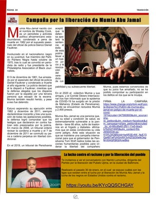 M
umia Abu-Jamal nacido con
el nombre de Wesley Cook,
es un periodista y activista
político afroamericano esta-
dounidense, condenado a pena de
muerte en 1982 por el supuesto asesi-
nato del oficial de policía blanco Daniel
Faulkner.
Involucrado en el nacionalismo negro
en su juventud, fue miembro del Parti-
do Pantera Negra hasta octubre de
1970, tras lo cual se convirtió en perio-
dista de radio y fue presidente de la
Philadelphia Association of Black Jour-
nalists.
El 9 de diciembre de 1981, fue arresta-
do por el asesinato del oficial de policía
Daniel Faulkner y condenado a muerte
al año siguiente. La policía declaró que
él le disparó a Faulkner; mientras que
la defensa alegaba que los disparos
fueron por la espalda por una tercera
persona que escapó de la escena.
Mumia también resultó herido, y pese
a eso fue detenido.
Estuvo esperando su ejecución entre
1982 y diciembre de 2011, siempre
declarándose inocente y tras una suce-
sión de todas las apelaciones posibles,
la defensa logró comprobar que los
testigos que declararon en contra ha-
bían sido presionados por la policía.
En marzo de 2008, un tribunal ordenó
revisar la condena a muerte y el 7 de
diciembre de 2011 se conmutó su pe-
na a cadena perpetua sin libertad con-
dicional.
En el 2019, un tribunal de Pensilvania
aceptó
que la
defen-
sa ape-
lará la
senten-
cia; el
éxito
de esta
podría
llevar a
un nue-
vo jui-
cio y la
revoca-
ción
del
vere-
dicto
de cul-
pabilidad y su subsecuente libertad.
En el 2020 el colectivo Mumia y sus
amigos, y el Comité Obrero Internacio-
nal nos han informado que la epidemia
de COVID-19 ha surgido en la prisión
de Mahanoy (Estado de Pensilvania),
donde se encuentran recluidos Mumia
y 2,400 presos.
Mumia Abu Jamal es una persona que,
por su edad y condición de salud, es
extremadamente vulnerable a la pan-
demia - tiene 66 años, sufre de trastor-
nos en el hígado y diabetes- afirma-
mos que en estas condiciones su vida
corre peligro. Ante esta situación es
que se mantiene una campaña interna-
cional para que el gobernador de Pen-
silvania Tom Wolf realice todas las ac-
ciones humanitarias posibles para or-
denar la libertad del compañero
Mumia, pues estamos convencidos de
que su juicio fue amañado, no se ha
podido comprobar su participación en
los delitos en los que se le inculpa.
FIRMA LA CAMPAÑA:
https://www.change.org/p/tom-wolf-por-
la-liberaci%C3%B3n-de-mumia-abu-
jamal-en-peligro-de-muerte-por-el-
covid-
19?recruiter=347560800&utm_source=
sha-
re_petition&utm_medium=facebook&ut
m_campaign=share_petition&recruited
_by_id=66cdfa40-2fb1-11e5-bba3-
b7b20274f4f5&utm_content=fht-
26564538-es-
419%3A3&fbclid=IwAR3Er4W_NpE15
Qa4BTwPzHSmNY3vHZf3jO0wlkOeg
M-00AQPjBQIXvwiBks
PÁGINA 22 TRANSICIÓN
Campaña por la liberación de Mumia Abu Jamal
Te invitamos a ver el conversatorio con Nambi Lumumba, dirigente del
Partido por la liberación del Pubelo Ujima, en la ciudad de Baltimore.
Realizado el pasado 30 de enero, en el cual se expuso cuáles son las
ligas que existen entre al lucha por al liberación de Mumia Abu Jamal y la
lucha de los negros en Estados Unidos contra el racismo.
https://youtu.be/KYcQQSCHGAY
La lucha contra el racismo y por la liberación del pueblo
 