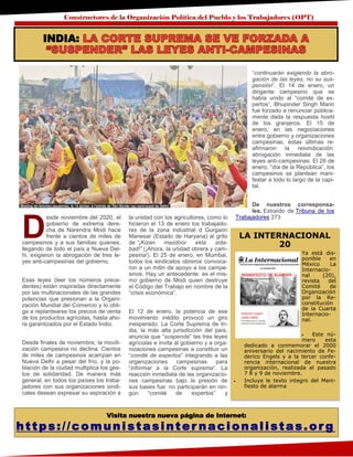 Constructores de la Organización Política del Pueblo y los Trabajadores (OPT)
Visita nuestra nueva página de Internet:
https://comunistasinter nacionalistas.or g
D
esde noviembre del 2020, el
gobierno de extrema dere-
cha de Narendra Modi hace
frente a cientos de miles de
campesinos y a sus familias quienes,
llegando de todo el país a Nueva Del-
hi, exigieron la abrogación de tres le-
yes anti-campesinas del gobierno.
Esas leyes (leer los números prece-
dentes) están inspiradas directamente
por las multinacionales de las grandes
potencias que presionan a la Organi-
zación Mundial del Comercio y lo obli-
ga a replantearse los precios de venta
de los productos agrícolas, hasta aho-
ra garantizados por el Estado Indio.
Desde finales de noviembre, la movili-
zación campesina no declina. Cientos
de miles de campesinos acampan en
Nueva Delhi a pesar del frío, y la po-
blación de la ciudad multiplica los ges-
tos de solidaridad. De manera más
general, en todos los países los traba-
jadores con sus organizaciones sindi-
cales desean expresar su aspiración a
la unidad con los agricultores, como lo
hicieron el 13 de enero los trabajado-
res de la zona industrial d Gurgaon
Manesar (Estado de Haryana) al grito
de “¡Kizan mazdoor ekta zida-
bad!” (¡Ahora, la unidad obrera y cam-
pesina!). El 25 de enero, en Mumbai,
todos los sindicatos obreros convoca-
ron a un mitin de apoyo a los campe-
sinos. Hay un antecedente: es el mis-
mo gobierno de Modi quien destruye
el Código del Trabajo en nombre de la
“crisis económica”.
El 12 de enero, la potencia de ese
movimiento inédito provocó un giro
inesperado. La Corte Suprema de In-
dia, la más alta jurisdicción del país,
anuncia que “suspende” las tres leyes
agrícolas e invita al gobierno y a orga-
nizaciones campesinas a constituir un
“comité de expertos” integrando a las
organizaciones campesinas para
“informar a la Corte suprema”. La
reacción inmediata de las organizacio-
nes campesinas bajo la presión de
sus bases fue: no participarán en nin-
gún “comité de expertos” y
“continuarán exigiendo la abro-
gación de las leyes, no su sus-
pensión”. El 14 de enero, un
dirigente campesino que se
había unido al “comité de ex-
pertos”, Bhupinder Singh Mann
fue forzado a renunciar pública-
mente dada la respuesta hostil
de los granjeros. El 15 de
enero, en las negociaciones
entre gobierno y organizaciones
campesinas, éstas últimas re-
afirmaron la reivindicación:
abrogación inmediata de las
leyes anti-campesinas. El 26 de
enero, “día de la República”, los
campesinos se plantean mani-
festar a todo lo largo de la capi-
tal.
De nuestros corresponsa-
les. Extraído de Tribuna de los
Trabajadores 273
LA INTERNACIONAL
20
Ya está dis-
ponible en
México La
Internacio-
nal (20),
revista del
Comité de
Organización
por la Re-
constitución
de la Cuarta
Internacio-
nal.
 Este nú-
mero esta
dedicado a conmemorar el 2000
aniversario del nacimiento de Fe-
derico Engels y a la tercer confe-
rencia internacional de nuestra
organización, realizada el pasado
7 8 y 9 de noviembre.
 Incluye le texto integro del Mani-
fiesto de alarma
INDIA:
 