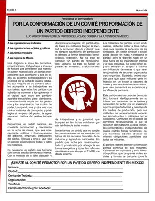 TRANSICIÓN
PÁGINA 4
Alas organizaciones sindicales
Alas organizaciones sociales ypolíticas
Ala juventud mexicana
Alas mujeres de México
Nos dirigimos a todas las corrientes,
organizaciones, trabajadores y jóvenes
de México que consideren que no exis-
te aún en nuestro país un partido inde-
pendiente que acompañe y sea de to-
dos los sectores de trabajadores y su
juventud en la lucha de clases cotidia-
na; que ninguno de los partidos actua-
les acompaña a los trabajadores en
sus luchas; que todos los partidos con
subsidio se someten a los gobiernos y
al capital; que todos son partidos-
aparatos-electorales, para distribuirse,
con acuerdos de cúpula con los gobier-
nos y los empresarios; las cuotas de
poder. Usurpando una y otra vez, con
cínicos métodos de corrupción y privi-
legios al amparo del poder, la repre-
sentación política del pueblo trabaja-
dor.
Requerimos un partido nacional, en
constante construcción y crecimiento
en la lucha de clases, que sea inde-
pendiente política y financieramente
del gobierno, empresas, instituciones
del capital, iglesias y ong´s. Que sea
un partido sostenido por todas y todos
los militantes.
Es necesario un partido que funcione
con la más amplia democracia interna.
Con el método de la libre discusión y
disciplina a la mayoría. Un partido don-
de todos los militantes tengan la liber-
tad de proponer, discutir y decidir, que
no ejerza el caudillismo. Un partido con
el derecho a formar tendencias demo-
cráticas, federativo. No se trata de
construir “un partido de revoluciona-
rios” sectario. Se trata de fundar un
partido de militantes, exclusivamente
de trabajadores y su juventud, que
busquen en las luchas cotidianas ga-
nar la influencia en las masas.
Necesitamos un partido que no acepte
las privatizaciones de los servicios pú-
blicos, de los recursos naturales, de la
industria y agricultura nacionales. Un
partido que luche por renacionalizar
todo lo privatizado, por abrogar la re-
forma energética y todas las reformas
neoliberales; por abrogar el T-MEC y la
deuda externa.
Los militantes del partido, si son sindi-
calistas, deberán militar a título indivi-
dual para respetar la soberanía de los
sindicatos. Un sector sindical o social,
podrá decidir en masa n:integrarse el
partido, pero lo deberán hacer en un
local fuera de su organización gremial
y a título individual. Se debe poner es-
pecial atención en cooptar a cuadros
con influencia de masas o que sean
responsables de sectores organizados
o por organizar. El partido, deberá ayu-
dar para que cada militante gane in-
fluencia en un sector o sectores de
masas y sea responsable de un sector,
pues eso aumentará su experiencia y
su influencia partidaria.
Este partido será de carácter democrá-
tico, luchará ideológicamente en su
interior por convencer de la justeza y
necesidad de luchar por el socialismo
o por la propiedad social y colectiva de
los medios de producción; pero sus
militantes no necesariamente deberán
ser simpatizantes o militantes por el
socialismo. Confluirán en el partido las
corrientes revolucionarias o que se
reclamen del marxismo u otras corrien-
tes democráticas e independientes; las
cuales podrán formar tendencias, cu-
yos miembros deberán observar las
mismas obligaciones partidistas que
todos los militantes.
El partido, deberá atender la formación
política continúa de sus militantes.
Convencer en la práctica y en la forma-
ción política, que los graves males so-
ciales y formas de barbarie como la
Propuesta de convocatoria
PORLACONFORMACIÓNDEUNCOMITÉPROFORMACIÓN DE
UNPARTIDOOBREROINDEPENDIENTE
LUCHARPORORGANIZARUNPARTIDODE LA CLASEOBRERAYLA JUVENTUDEN MÉXICO.
¡SUMATE AL COMITÉ PROMOTOR POR UN PARTIDO OBRERO INDEPENDIENTE EN MEXICO!
Nombre:____________________________________________________________________
Ciudad:_____________________________________________________________________
Centro de Trabajo:___________________________________________________________
Organización: _______________________________________________________________
Teléfono: ___________________________________________________________________
Correo electrónico y/o Facebook: _______________________________________________
 