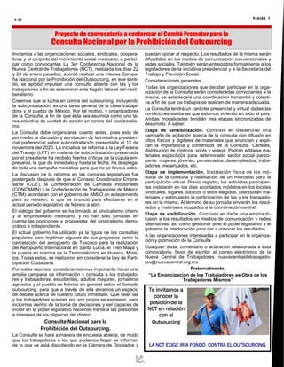 N 27 PÁGINA 7
Proyecto de convocatoria a conformar el Comité Promotor para la
Consulta Nacional por la Prohibición del Outsourcing
Invitamos a las organizaciones sociales, sindicales, coopera-
tivas y el conjunto del movimiento social mexicano, a partici-
par como convocantes La 3er Conferencia Nacional de la
Nueva Central de Trabajadores (NCT), realizada los días 22
y 23 de enero pasados, acordó realizar una intensa Campa-
ña Nacional por la Prohibición del Outsourcing, en ese senti-
do, se aprobó impulsar una consulta abierta con las y los
trabajadores a fin de exterminar este flagelo laboral del neoli-
beralismo.
Creemos que la lucha en contra del outsourcing, incluyendo
la subcontratación, es una tarea general de la clase trabaja-
dora y el pueblo de México. Por tal motivo, y organizadores
de la Consulta, a fin de que ésta sea asumida como una ta-
rea colectiva de unidad de acción en contra del neoliberalis-
mo.
La Consulta debe organizarse cuanto antes, pues está de
por medio la discusión y aprobación de la iniciativa presiden-
cial preferencial sobre subcontratación presentada el 12 de
noviembre del 2020. La iniciativa de reforma a la Ley Federal
del Trabajo (LFT) en materia de subcontratación presentada
por el presidente ha recibido fuertes críticas de la cúpula em-
presarial, la que de inmediato y hasta la fecha, ha desplega-
do toda una campaña mediática para que no se lleve a cabo.
La discusión de la reforma en las cámaras legislativas fue
postergada después de que el Consejo Coordinador Empre-
sarial (CCE), la Confederación de Cámaras Industriales
(CONCAMIN) y la Confederación de Trabajadores de México
(CTM), acordaran con el gobierno de AMLO un aplazamiento
para su revisión; lo que se anunció para efectuarse en el
actual periodo legislativo de febrero a abril.
El diálogo del gobierno se ha limitado al sindicalismo charro
y al empresariado mexicano, y no han sido tomadas en
cuenta las posiciones y propuestas del sindicalismo demo-
crático e independiente.
El actual gobierno ha utilizado ya la figura de las consultas
populares para legitimar algunos de sus proyectos como la
cancelación del aeropuerto de Texcoco para la realización
del Aeropuerto Internacional en Santa Lucía, el Tren Maya y
la puesta en marcha de la Termoeléctrica en Huexca, More-
los. Todas estas, se realizaron sin considerar la Ley de Parti-
cipación Ciudadana.
Por estas razones, consideramos muy importante hacer una
amplia campaña de información y consulta a los trabajado-
res y trabajadoras, estudiantes, adultos mayores, jornaleros
agrícolas y al pueblo de México en general sobre el llamado
outsourcing, para que a través de ella abramos un espacio
de debate acerca de nuestro futuro inmediato. Que sean las
y los trabajadores quienes por voz propia se expresen, para
incluirnos dentro de la toma de decisiones y ser capaces de
incidir en el poder legislativo haciendo frente a las presiones
e intereses de los oligarcas del dinero.
Consulta Nacional para la
Prohibición del Outsourcing.
La Consulta se hará a manera de encuesta abierta, de modo
que los trabajadores a los que podamos llegar se informen
de lo que se está discutiendo en la Cámara de Diputados y
puedan opinar al respecto. Los resultados de la misma serán
difundidos en los medios de comunicación convencionales y
redes sociales. También serán entregados formalmente a los
legisladores de la iniciativa presidencial y a la Secretaría del
Trabajo y Previsión Social.
Consideraciones generales.
Todas las organizaciones que decidan participar en la orga-
nización de la Consulta serán consideradas convocantes a la
misma, se establecerá una coordinación horizontal y colecti-
va a fin de que los trabajos se realicen de manera adecuada.
La Consulta tendrá un carácter presencial y virtual dadas las
condiciones sanitarias que estamos viviendo en todo el país.
Ambas modalidades tendrán tres etapas sincronizadas de
desarrollo. A saber:
Etapa de sensibilización. Consiste en desarrollar una
campaña de agitación acerca de la consulta con difusión en
sitios físicos y digitales de materiales que anuncian y expli-
can la importancia y contenidos de la Consulta. Carteles,
distribución de trípticos, spots y videos. Podrán editarse ma-
teriales específicos para determinado sector social partici-
pante: mujeres, jóvenes, pensionados, desempleados, traba-
jadores precarizados, etc.
Etapa de implementación. Instalación física de los mó-
dulos de la consulta y habilitación de un micrositio para la
participación virtual. Previo registro, los activistas participan-
tes instalarán en los días acordados módulos en los locales
sindicales, lugares públicos o sitios elegidos, distribuirán ma-
teriales y estimularán la participación de las y los trabajado-
res en la misma. Al término de su jornada enviarán los resul-
tados y materiales ocupados a la coordinación central.
Etapa de visibilización. Consiste en darle una amplia di-
fusión a los resultados en medios de comunicación y redes
alternativas, así como gestionar ante el poder legislativo y el
gobierno la interlocución para dar a conocer los resultados.
A las organizaciones interesadas a participar en la organiza-
ción y promoción de la Consulta
Cualquier duda, comentario o aclaración relacionada a esta
convocatoria, favor de escribir al correo electrónico de la
Nueva Central de Trabajadores: nuevacentraldetrabajado-
res@nuevacentral.org.mx
Fraternalmente.
“La Emancipación de los Trabajadores es Obra de los
Trabajadores Mismos”
Te invitamos a
conocer la
posición de la
NCT en relación
con el
Outsourcing
LA NCT EXIGE IR A FONDO CONTRA EL OUTSOURCING
 