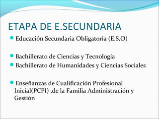 ETAPA DE E.SECUNDARIA
Educación Secundaria Obligatoria (E.S.O)


Bachillerato de Ciencias y Tecnología
Bachillerato de Humanidades y Ciencias Sociales


Enseñanzas de Cualificación Profesional
 Inicial(PCPI) ,de la Familia Administración y
 Gestión
 