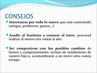 CONSEJOS
Interesarse por todo lo nuevo que está conociendo
 (amigos, profesores, gustos,..).

Acudir al Instituto a conocer al tutor, procurad
 realizar al menos tres visitas al año.

Ser compresivos con los posibles cambios de
 humor y comportamiento, incluso de rendimiento de
 vuestro hijo/a, acostumbrarse a un nuevo sitio cuesta
 tiempo.
 