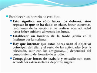 Establecer un horario de estudio:
 Esto significa no sólo hacer los deberes, sino
   repasar lo que se ha dado en clase, hacer esquemas,
   resúmenes de la lección y no realizar otra actividad
   hasta haber cubierto al menos dos horas.
 Establecer un horario de la tarde ,como en el
   Instituto por la mañana.
 Hay que intentar que estas horas sean el objetivo
   principal del día, y el resto de las actividades (ver la
   televisión, salir con los amigos/as,....) dependerá del
   cumplimiento del horario de estudio.
 Compaginar horas de trabajo y estudio con otros
   actividades extraescolares: deportes, ingles…
 