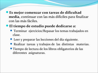 Es mejor comenzar con tareas de dificultad
 media, continuar con las más difíciles para finalizar
 con las más fáciles.
El tiempo de estudio puede dedicarse a:
   Terminar ejercicios/Repasar los temas trabajados en
   clase.
   Leer y preparar las lecciones del día siguiente.
   Realizar tareas y trabajos de las distintas materias.
  Tiempo de lectura de los libros obligatorios de las
   diferentes asignaturas.
 