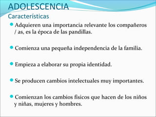 ADOLESCENCIA
Características
Adquieren una importancia relevante los compañeros
  / as, es la época de las pandillas.

Comienza una pequeña independencia de la familia.


Empieza a elaborar su propia identidad.


Se producen cambios intelectuales muy importantes.


Comienzan los cambios físicos que hacen de los niños
  y niñas, mujeres y hombres.
 