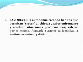2. FAVORECER la autonomía creando hábitos que
  permitan “crecer” al chico/a , saber enfrentarse
  y resolver situaciones problemáticas, valerse
  por sí mismo. Ayudarle a asumir su identidad, a
  sentirse uno mismo y distinto.
 