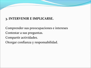 3. INTERVENIR E IMPLICARSE.

Comprender sus preocupaciones e intereses
Contestar a sus preguntas.
Compartir actividades.
Otorgar confianza y responsabilidad.
 