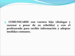 5. COMUNICARSE con vuestro hijo (dialogar y
 razonar a pesar de su rebeldía) y con el
 profesorado para recibir información y adoptar
 medidas comunes.
 