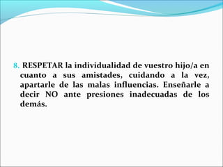 8. RESPETAR la individualidad de vuestro hijo/a en
 cuanto a sus amistades, cuidando a la vez,
 apartarle de las malas influencias. Enseñarle a
 decir NO ante presiones inadecuadas de los
 demás.
 