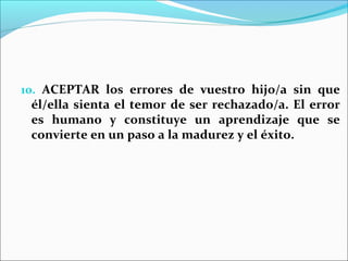 10. ACEPTAR los errores de vuestro hijo/a sin que
 él/ella sienta el temor de ser rechazado/a. El error
 es humano y constituye un aprendizaje que se
 convierte en un paso a la madurez y el éxito.
 