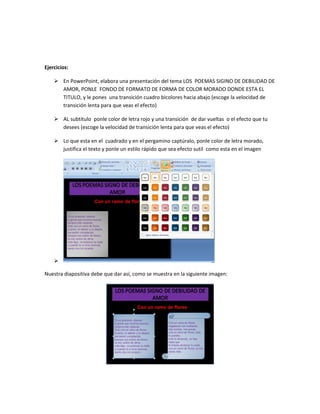 Ejercicios:
 En PowerPoint, elabora una presentación del tema LOS POEMAS SIGINO DE DEBILIDAD DE
AMOR, PONLE FONDO DE FORMATO DE FORMA DE COLOR MORADO DONDE ESTA EL
TITULO, y le pones una transición cuadro bicolores hacia abajo (escoge la velocidad de
transición lenta para que veas el efecto)
 AL subtitulo ponle color de letra rojo y una transición de dar vueltas o el efecto que tu
desees (escoge la velocidad de transición lenta para que veas el efecto)
 Lo que esta en el cuadrado y en el pergamino captúralo, ponle color de letra morado,
justifica el texto y ponle un estilo rápido que sea efecto sutil como esta en el imagen

Nuestra diapositiva debe que dar así, como se muestra en la siguiente imagen:
 
