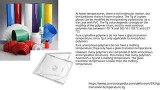At lower temperatures, there is still molecular motion, but
the backbone chain is frozen in place. The Tg of a given
plastic can be modified by incorporating a plasticizer, as is
the case with PVC. The Tg value depends strongly on the
mobility of the polymer chain, and for most synthetic
polymers lies between 170 °K and 500 °K (-103 °C and 227
°C).
Pure crystalline polymers do not have a glass transition
temperature, since Tg is only applicable to amorphous
polymers.
Pure amorphous polymers do not have a melting
temperature; they only have a glass transition temperature.
However, many polymers are composed of both amorphous
and crystalline structures. This means that many polymers
have both a Tg and a melting temperature. The glass
transition temperature is lower than the melting
temperature.
https://www.corrosionpedia.com/definition/593/gla
transition-temperature-tg
 