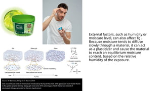 External factors, such as humidity or
moisture level, can also affect Tg .
Because moisture tends to diffuse
slowly through a material, it can act
as a plasticizer and cause the material
to reach an equilibrium moisture
content. based on the relative
humidity of the exposure.
 