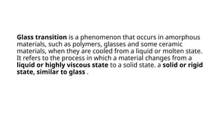 Glass transition is a phenomenon that occurs in amorphous
materials, such as polymers, glasses and some ceramic
materials, when they are cooled from a liquid or molten state.
It refers to the process in which a material changes from a
liquid or highly viscous state to a solid state. a solid or rigid
state, similar to glass .
 
