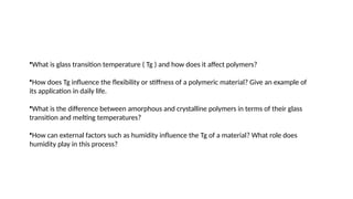 •What is glass transition temperature ( Tg ) and how does it affect polymers?
•How does Tg influence the flexibility or stiffness of a polymeric material? Give an example of
its application in daily life.
•What is the difference between amorphous and crystalline polymers in terms of their glass
transition and melting temperatures?
•How can external factors such as humidity influence the Tg of a material? What role does
humidity play in this process?
 