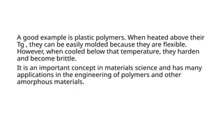 A good example is plastic polymers. When heated above their
Tg , they can be easily molded because they are flexible.
However, when cooled below that temperature, they harden
and become brittle.
It is an important concept in materials science and has many
applications in the engineering of polymers and other
amorphous materials.
 