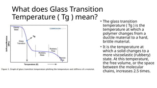What does Glass Transition
Temperature ( Tg ) mean? • The glass transition
temperature ( Tg ) is the
temperature at which a
polymer changes from a
ductile material to a hard,
brittle material.
• It is the temperature at
which a solid changes to a
more viscoelastic (rubbery)
state. At this temperature,
the free volume, or the space
between the molecular
chains, increases 2.5 times.
 