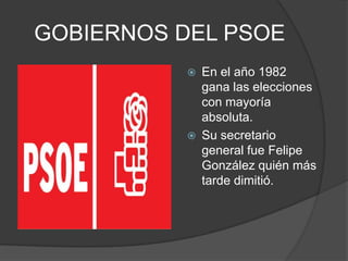 GOBIERNOS DEL PSOEEn el año 1982 gana las elecciones con mayoría absoluta.Su secretario general fue Felipe González quién más tarde dimitió.
