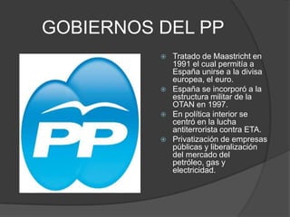 GOBIERNOS DEL PPTratado de Maastricht en 1991 el cual permitía a España unirse a la divisa europea, el euro.España se incorporó a la estructura militar de la OTAN en 1997.En política interior se centró en la lucha antiterrorista contra ETA.Privatización de empresas públicas y liberalización del mercado del petróleo, gas y electricidad.