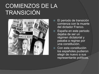 COMIENZOS DE LA TRANSICIÓNEl periodo de transición comienza con la muerte del dictador Franco.España en este periodo dejaba de ser un régimen dictatorial y pasaba a regirse por una constitución.Con esta constitución los españoles pudieron elegir de nuevo a sus representante políticos.