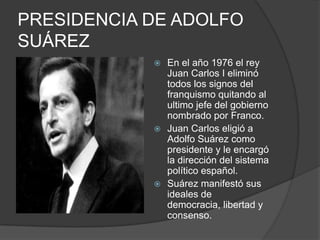 PRESIDENCIA DE ADOLFO SUÁREZEn el año 1976 el rey Juan Carlos I eliminó todos los signos del franquismo quitando al ultimo jefe del gobierno nombrado por Franco.Juan Carlos eligió a Adolfo Suárez como presidente y le encargó la dirección del sistema político español.Suárez manifestó sus ideales de democracia, libertad y consenso.