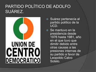 PARTIDO POLÍTICO DE ADOLFO SUÁREZ.Suárez pertenecía al partido político de la UCD.Se mantuvo en la presidencia desde 1976 hasta 1981, año en el que tuvo que dimitir debido entre otras causas a las presiones internas de su partido a favor de Leopoldo Calvo Sotelo.