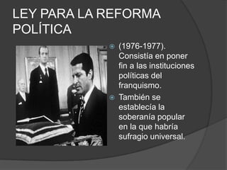 LEY PARA LA REFORMA POLÍTICA(1976-1977). Consistía en poner fin a las instituciones políticas del franquismo.También se establecía la soberanía popular en la que habría sufragio universal.