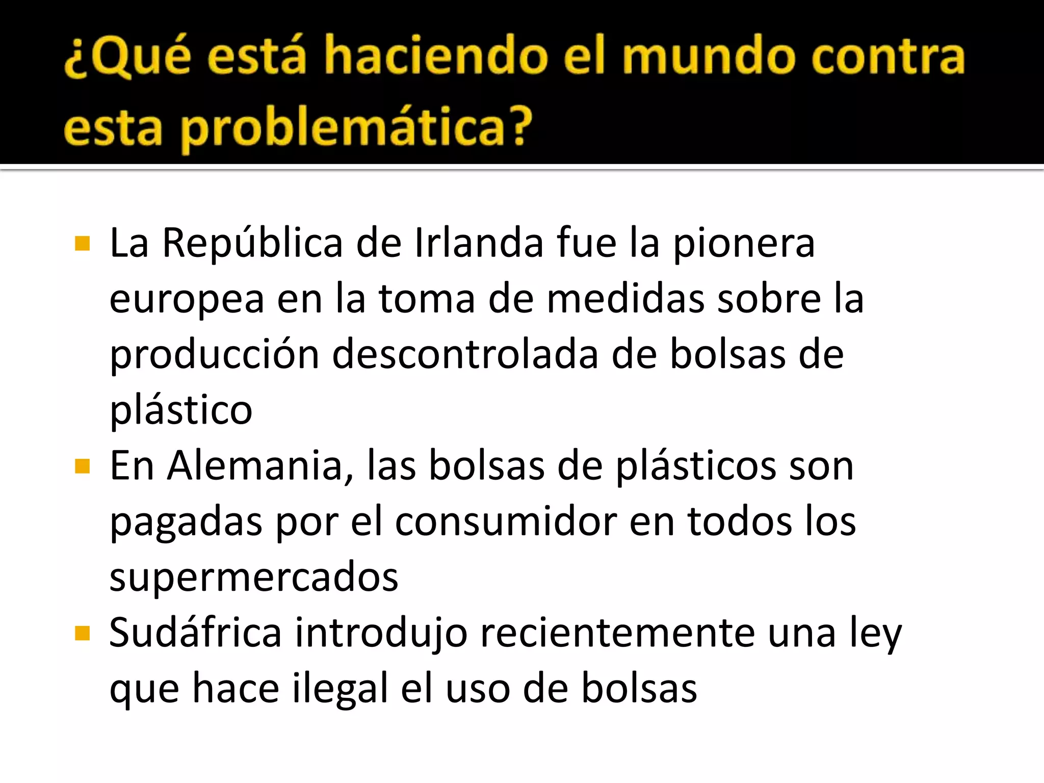 
La República de Irlanda fue la pionera
europea en la toma de medidas sobre la
producción descontrolada de bolsas de
plástico
En Alemania, las bolsas de plásticos son
pagadas por el consumidor en todos los
supermercados
Sudáfrica introdujo recientemente una ley
que hace ilegal el uso de bolsas